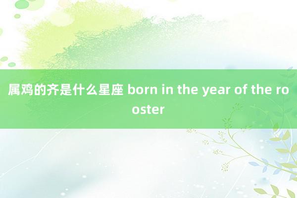 属鸡的齐是什么星座 born in the year of the rooster